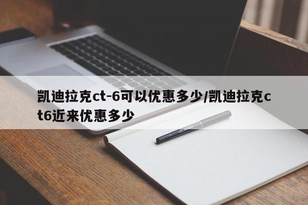 凯迪拉克ct-6可以优惠多少/凯迪拉克ct6近来优惠多少