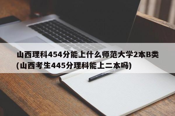 山西理科454分能上什么师范大学2本B类(山西考生445分理科能上二本吗)