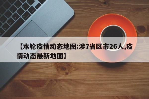 【本轮疫情动态地图:涉7省区市26人,疫情动态最新地图】