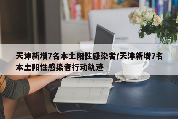 天津新增7名本土阳性感染者/天津新增7名本土阳性感染者行动轨迹