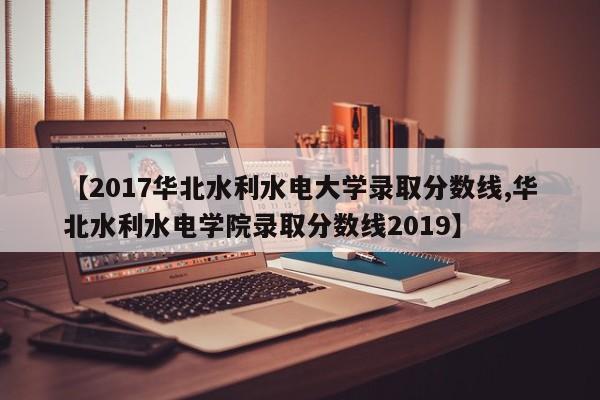 【2017华北水利水电大学录取分数线,华北水利水电学院录取分数线2019】