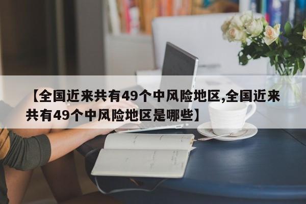 【全国近来共有49个中风险地区,全国近来共有49个中风险地区是哪些】