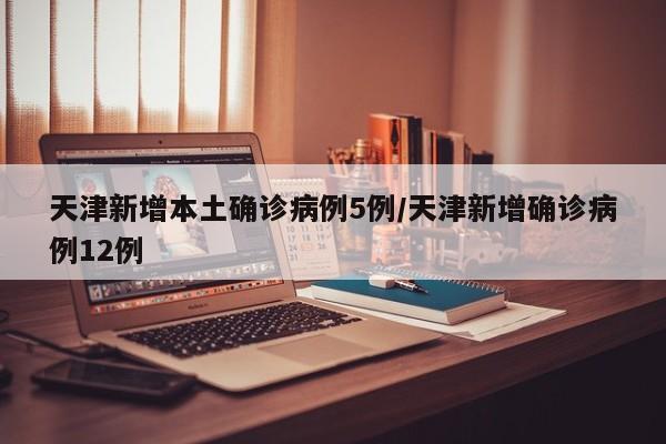天津新增本土确诊病例5例/天津新增确诊病例12例