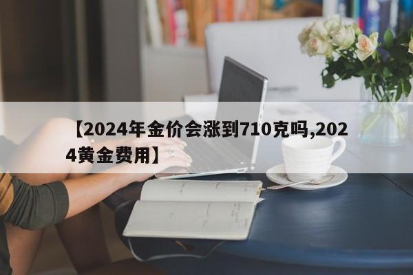 【2024年金价会涨到710克吗,2024黄金费用】
