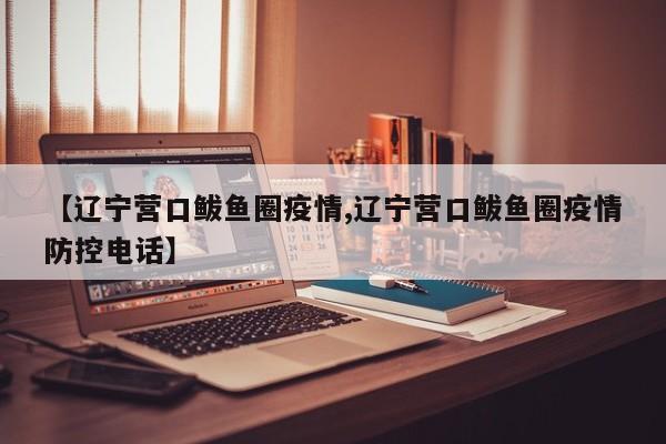 【辽宁营口鲅鱼圈疫情,辽宁营口鲅鱼圈疫情防控电话】