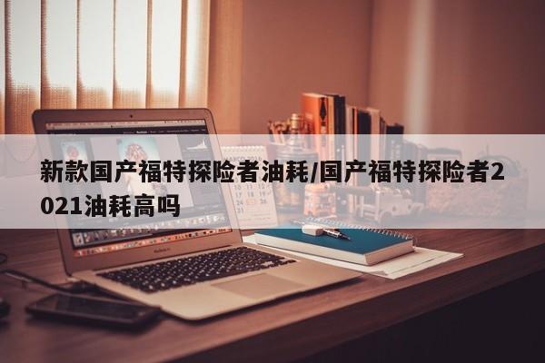 新款国产福特探险者油耗/国产福特探险者2021油耗高吗
