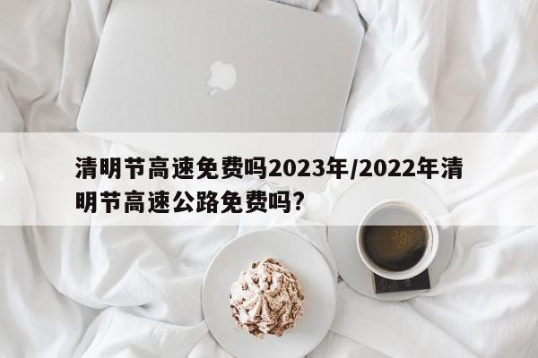 清明节高速免费吗2023年/2022年清明节高速公路免费吗?