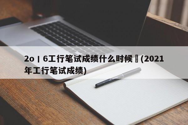 2o丨6工行笔试成绩什么时候岀(2021年工行笔试成绩)