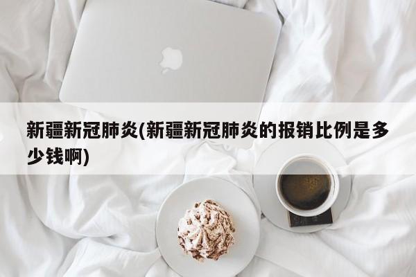 新疆新冠肺炎(新疆新冠肺炎的报销比例是多少钱啊)