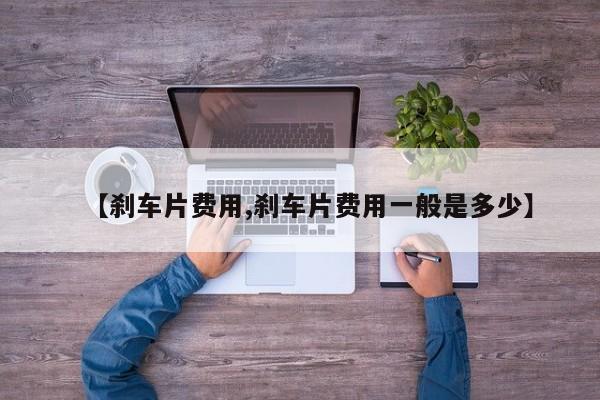 【刹车片费用,刹车片费用一般是多少】
