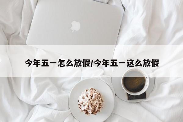 今年五一怎么放假/今年五一这么放假