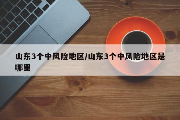 山东3个中风险地区/山东3个中风险地区是哪里