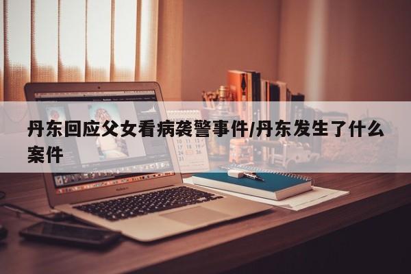 丹东回应父女看病袭警事件/丹东发生了什么案件