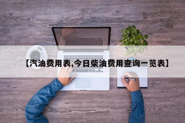 【汽油费用表,今日柴油费用查询一览表】