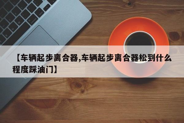 【车辆起步离合器,车辆起步离合器松到什么程度踩油门】