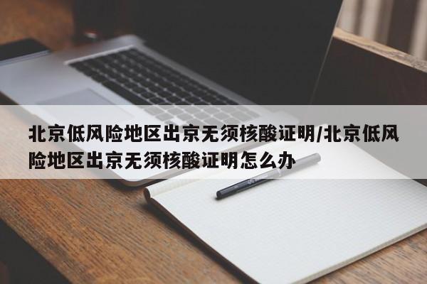 北京低风险地区出京无须核酸证明/北京低风险地区出京无须核酸证明怎么办