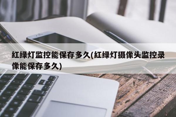 红绿灯监控能保存多久(红绿灯摄像头监控录像能保存多久)