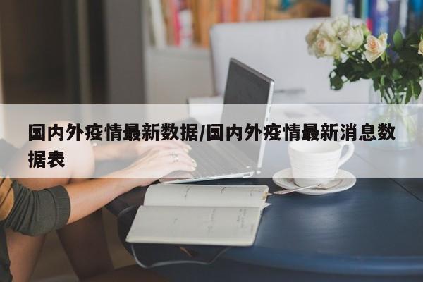 国内外疫情最新数据/国内外疫情最新消息数据表