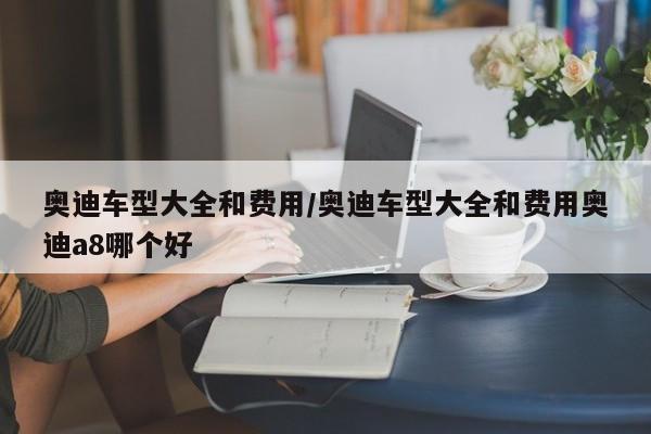 奥迪车型大全和费用/奥迪车型大全和费用奥迪a8哪个好