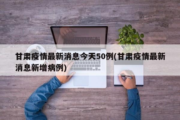 甘肃疫情最新消息今天50例(甘肃疫情最新消息新增病例)