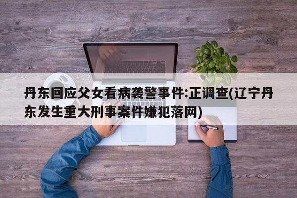 丹东回应父女看病袭警事件:正调查(辽宁丹东发生重大刑事案件嫌犯落网)