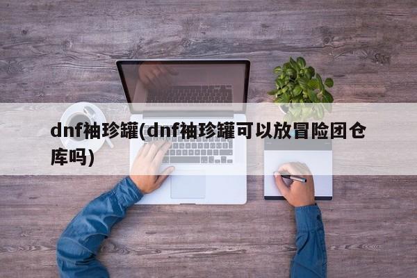 dnf袖珍罐(dnf袖珍罐可以放冒险团仓库吗)