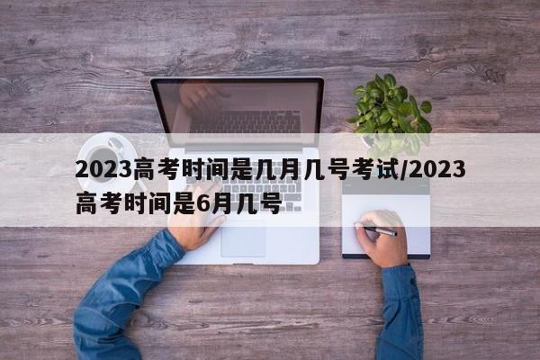 2023高考时间是几月几号考试/2023高考时间是6月几号
