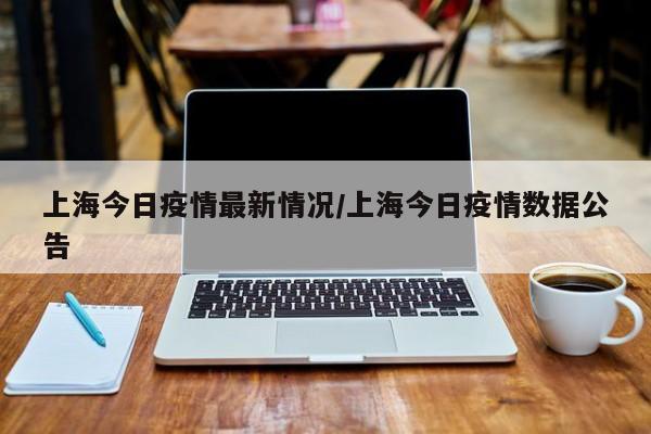 上海今日疫情最新情况/上海今日疫情数据公告
