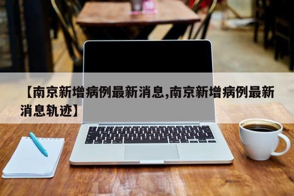 【南京新增病例最新消息,南京新增病例最新消息轨迹】