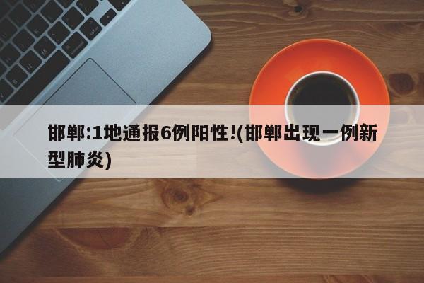 邯郸:1地通报6例阳性!(邯郸出现一例新型肺炎)
