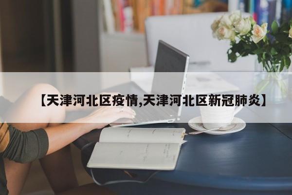 【天津河北区疫情,天津河北区新冠肺炎】
