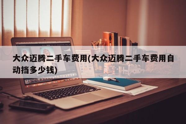 大众迈腾二手车费用(大众迈腾二手车费用自动挡多少钱)