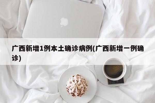 广西新增1例本土确诊病例(广西新增一例确诊)