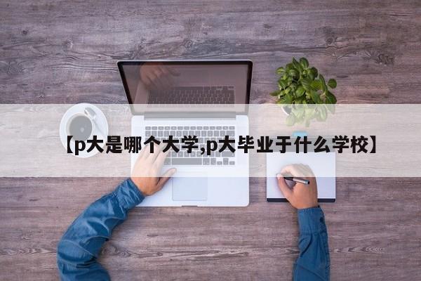 【p大是哪个大学,p大毕业于什么学校】