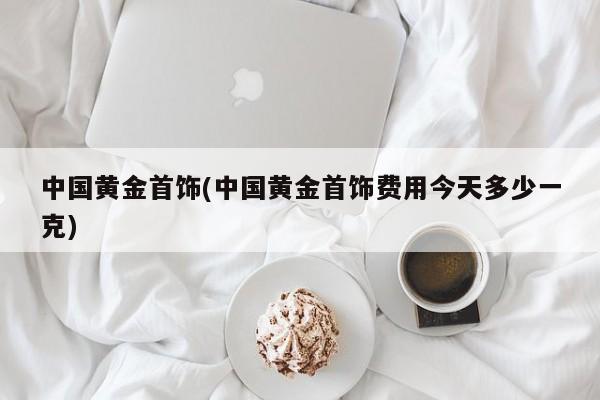 中国黄金首饰(中国黄金首饰费用今天多少一克)