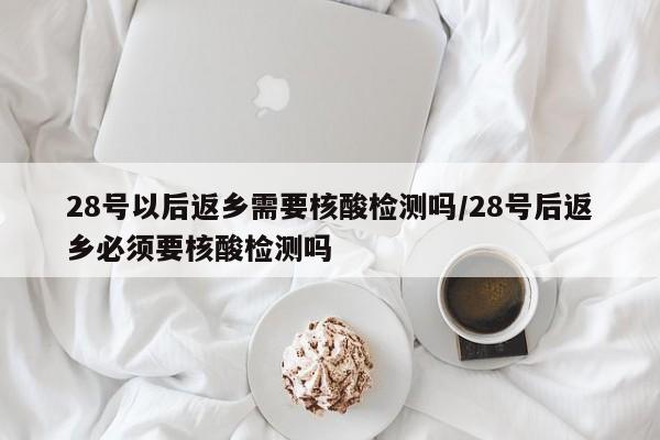 28号以后返乡需要核酸检测吗/28号后返乡必须要核酸检测吗