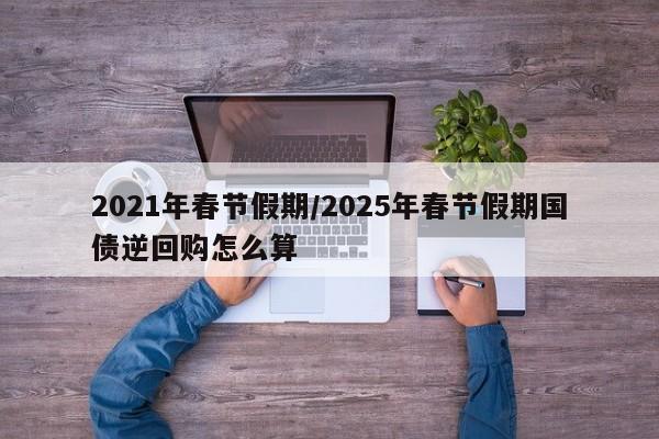 2021年春节假期/2025年春节假期国债逆回购怎么算