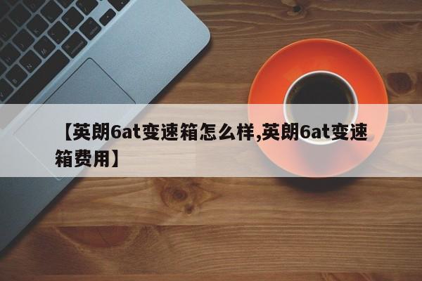 【英朗6at变速箱怎么样,英朗6at变速箱费用】