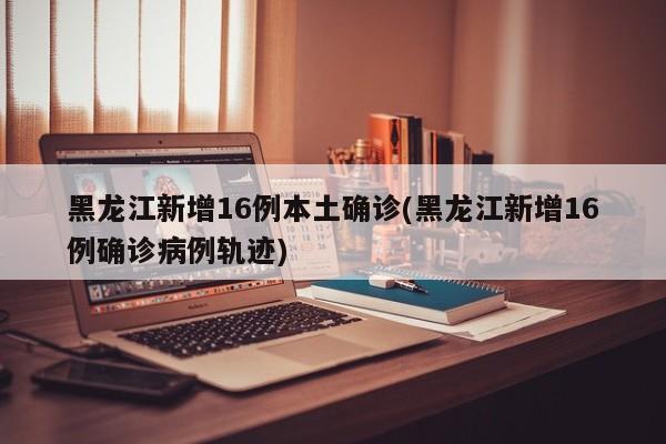 黑龙江新增16例本土确诊(黑龙江新增16例确诊病例轨迹)
