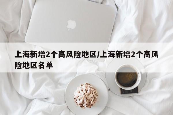 上海新增2个高风险地区/上海新增2个高风险地区名单