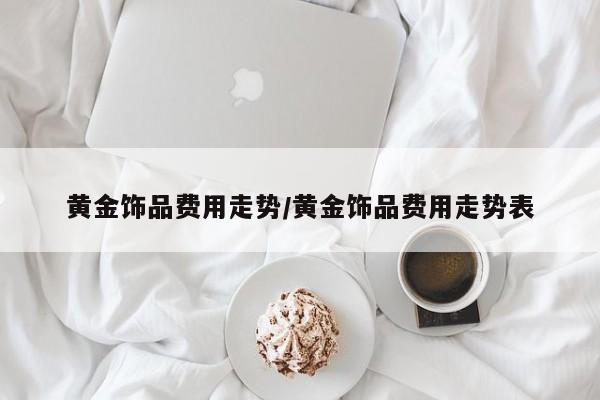 黄金饰品费用走势/黄金饰品费用走势表