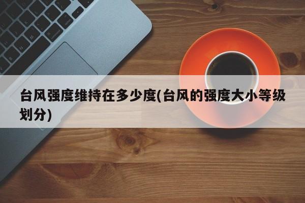 台风强度维持在多少度(台风的强度大小等级划分)