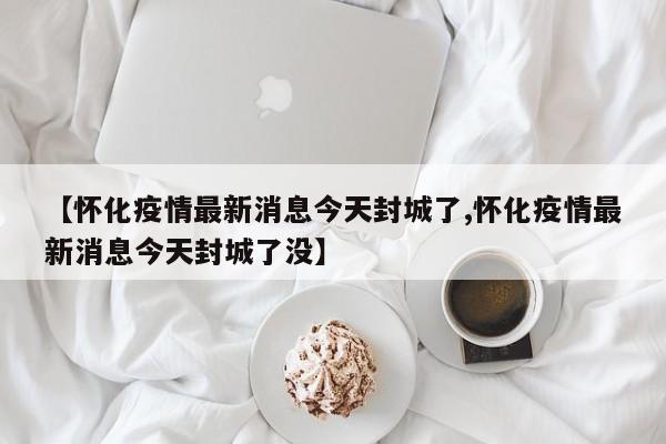 【怀化疫情最新消息今天封城了,怀化疫情最新消息今天封城了没】