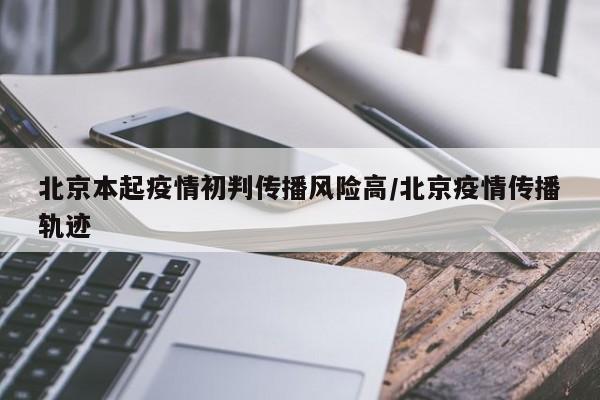 北京本起疫情初判传播风险高/北京疫情传播轨迹