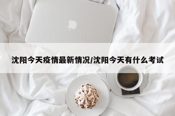 沈阳今天疫情最新情况/沈阳今天有什么考试