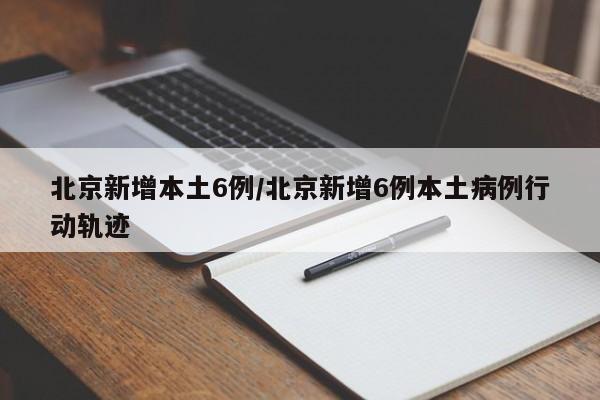 北京新增本土6例/北京新增6例本土病例行动轨迹