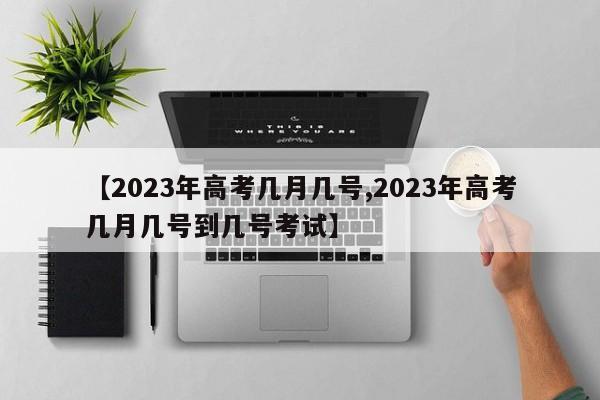 【2023年高考几月几号,2023年高考几月几号到几号考试】