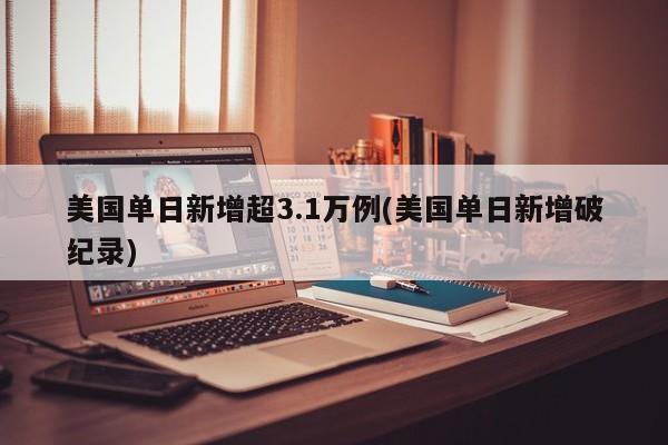 美国单日新增超3.1万例(美国单日新增破纪录)