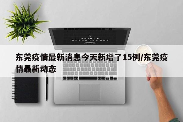 东莞疫情最新消息今天新增了15例/东莞疫情最新动态