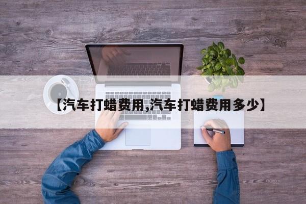 【汽车打蜡费用,汽车打蜡费用多少】